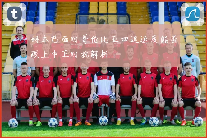 姆本巴面对哥伦比亚回追速度能否跟上中卫对抗解析