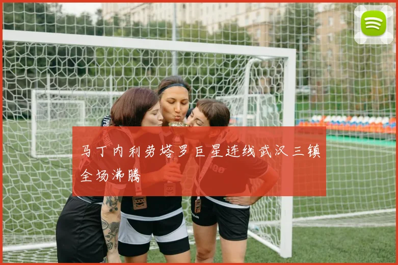 马丁内利劳塔罗巨星连线武汉三镇全场沸腾