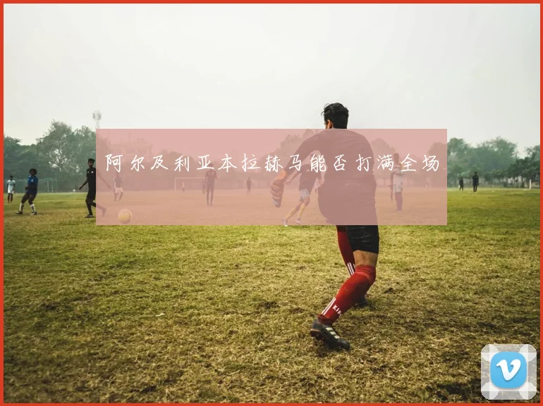 阿尔及利亚本拉赫马能否打满全场