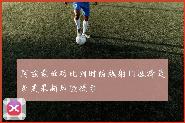 阿兹蒙面对比利时防线射门选择是否更果断风险提示