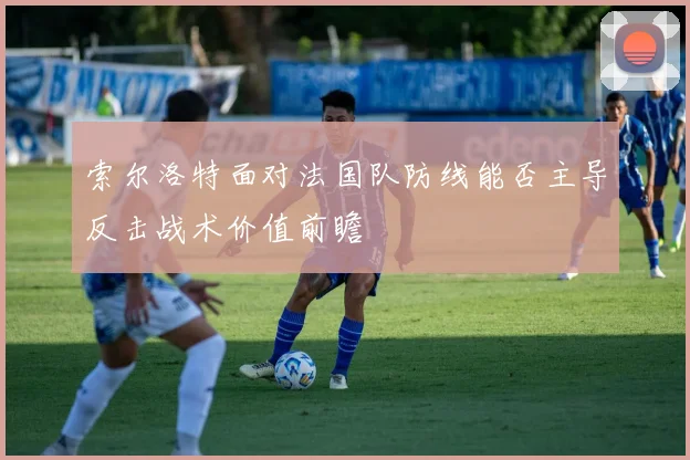 索尔洛特面对法国队防线能否主导反击战术价值前瞻