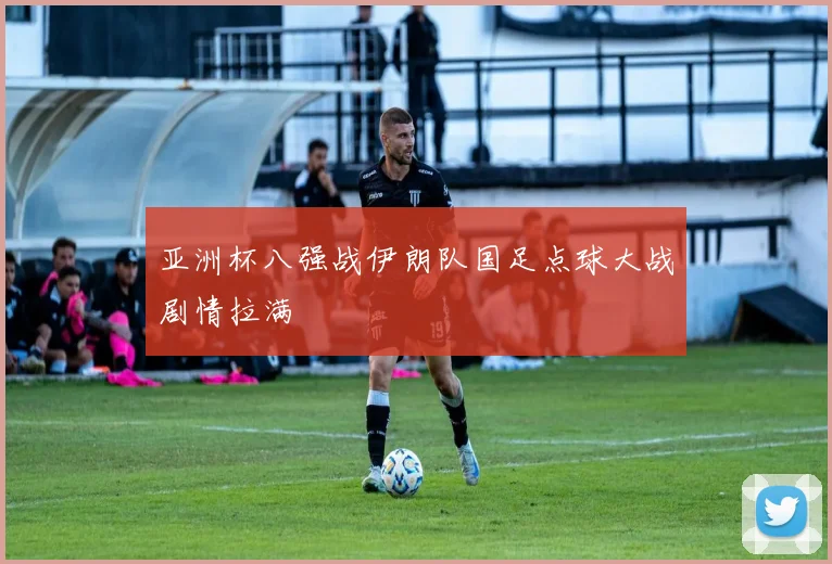 亚洲杯八强战伊朗队国足点球大战剧情拉满