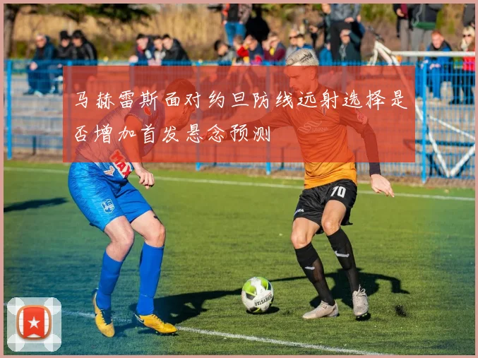 马赫雷斯面对约旦防线远射选择是否增加首发悬念预测
