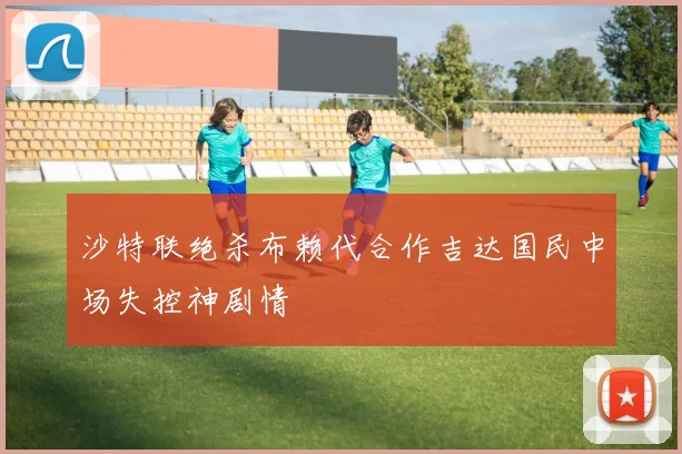 沙特联绝杀布赖代合作吉达国民中场失控神剧情