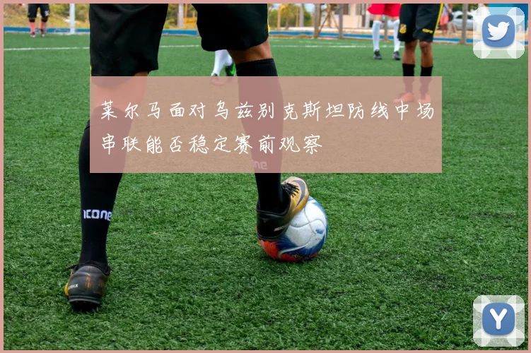 莱尔马面对乌兹别克斯坦防线中场串联能否稳定赛前观察
