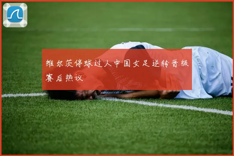 维尔茨停球过人中国女足逆转晋级赛后热议