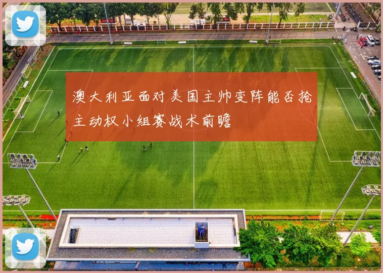 澳大利亚面对美国主帅变阵能否抢主动权小组赛战术前瞻
