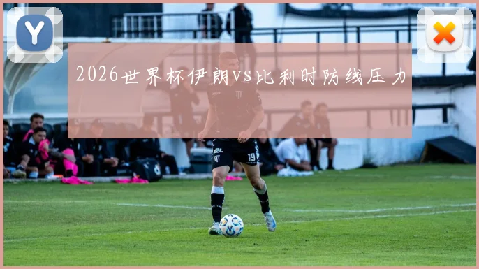 2026世界杯伊朗vs比利时防线压力