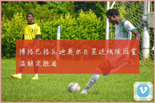 博格巴格瓦迪奥尔巨星连线埃因霍温锁定胜局