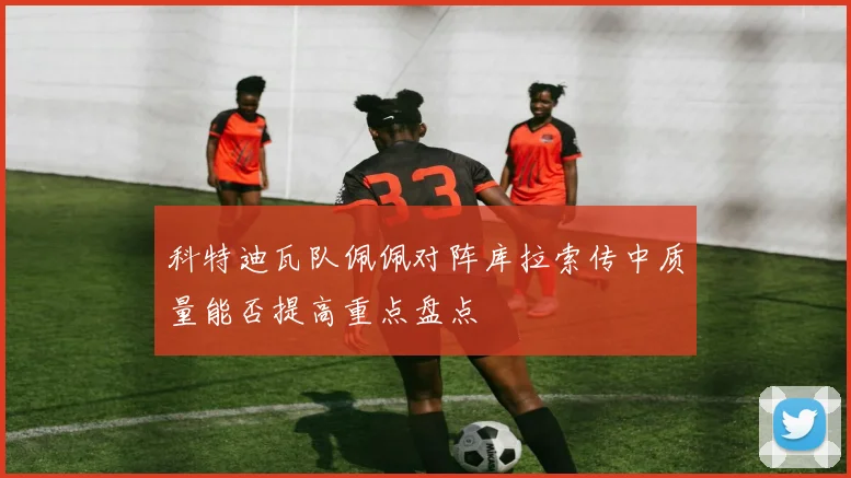科特迪瓦队佩佩对阵库拉索传中质量能否提高重点盘点