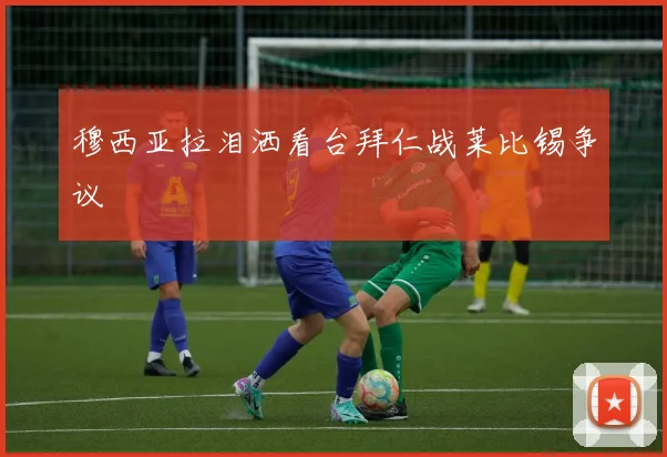 穆西亚拉泪洒看台拜仁战莱比锡争议