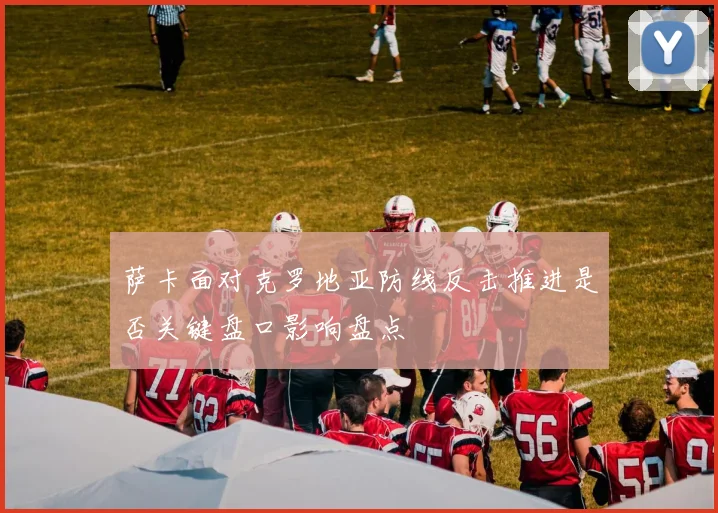 萨卡面对克罗地亚防线反击推进是否关键盘口影响盘点