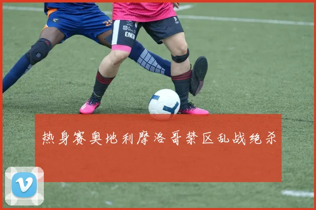 热身赛奥地利摩洛哥禁区乱战绝杀