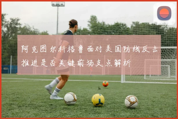 阿克图尔科格鲁面对美国防线反击推进是否关键前场支点解析