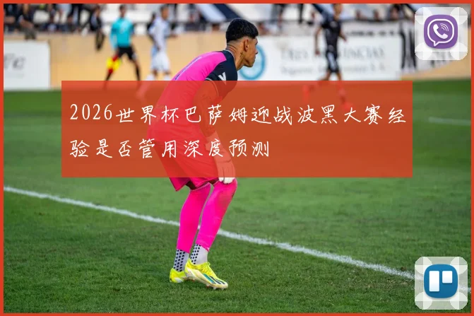 2026世界杯巴萨姆迎战波黑大赛经验是否管用深度预测