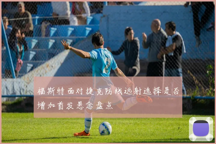 福斯特面对捷克防线远射选择是否增加首发悬念盘点