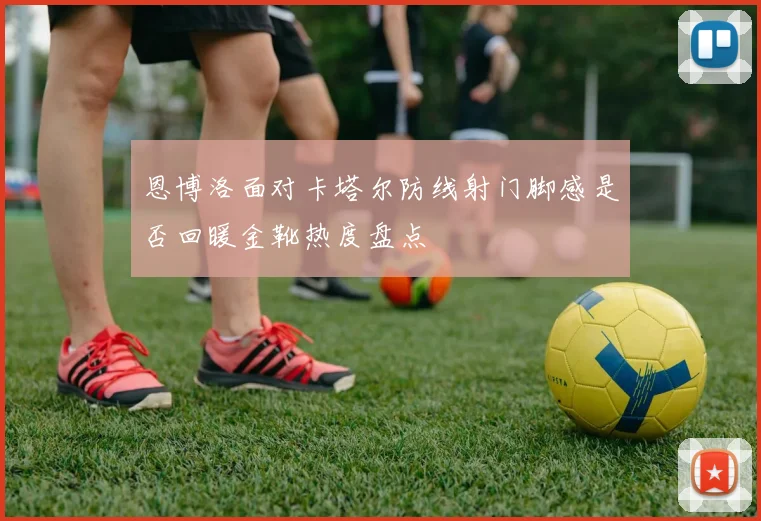 恩博洛面对卡塔尔防线射门脚感是否回暖金靴热度盘点