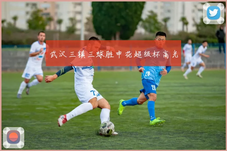武汉三镇三球胜申花超级杯高光