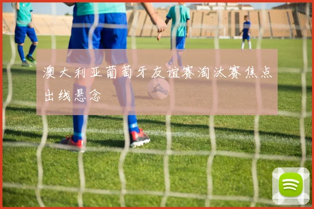 澳大利亚葡萄牙友谊赛淘汰赛焦点出线悬念