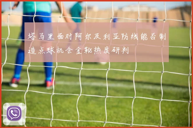 塔马里面对阿尔及利亚防线能否制造点球机会金靴热度研判