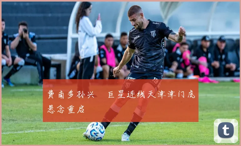 费南多孙兴慜巨星连线天津津门虎悬念重启