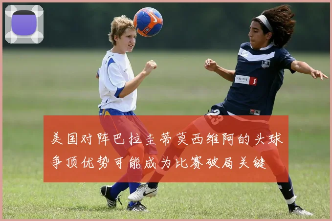 美国对阵巴拉圭蒂莫西维阿的头球争顶优势可能成为比赛破局关键