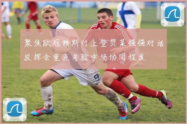 聚焦欧冠赖斯对上登贝莱强强对话发挥会重点考验中场协同程度