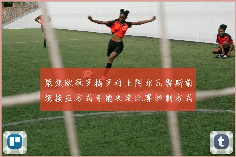 聚焦欧冠罗梅罗对上阿尔瓦雷斯前场接应方式可能决定比赛控制方式