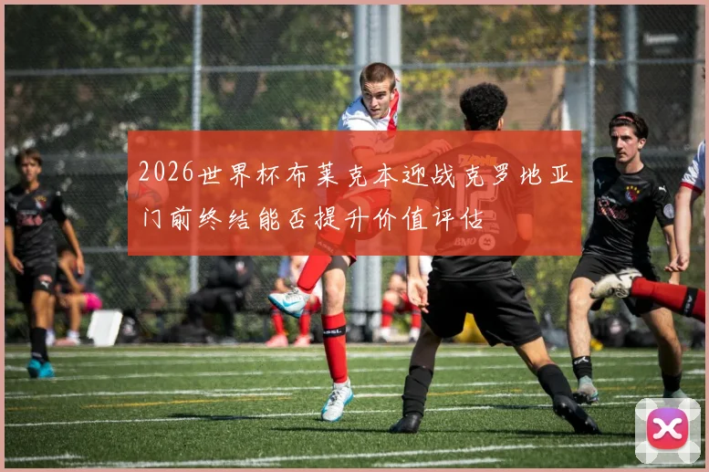 2026世界杯布莱克本迎战克罗地亚门前终结能否提升价值评估