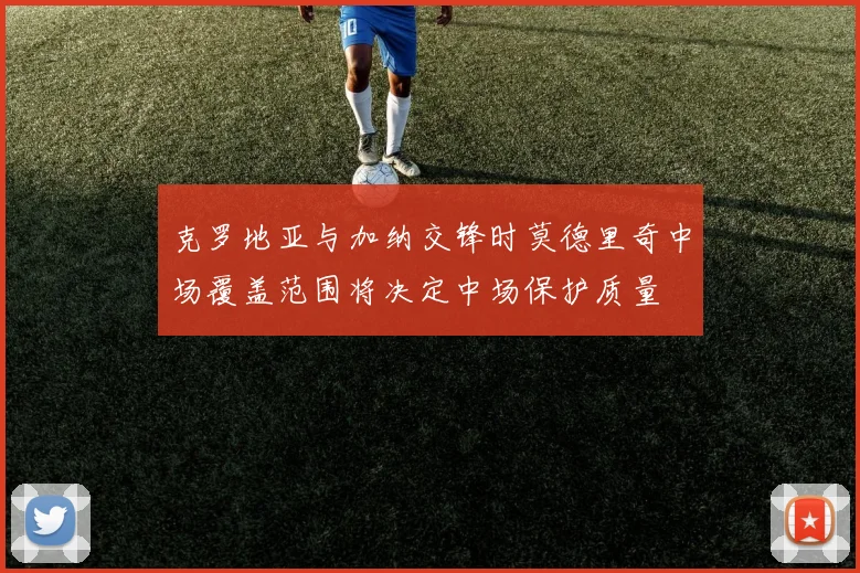 克罗地亚与加纳交锋时莫德里奇中场覆盖范围将决定中场保护质量