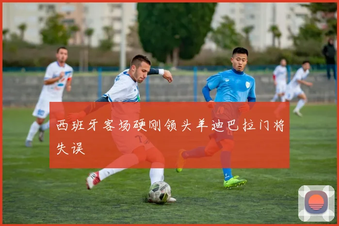 西班牙客场硬刚领头羊迪巴拉门将失误