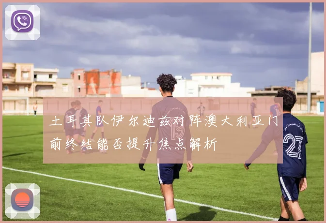 土耳其队伊尔迪兹对阵澳大利亚门前终结能否提升焦点解析