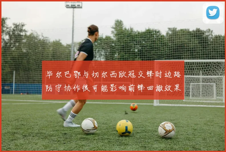 毕尔巴鄂与切尔西欧冠交锋时边路防守协作很可能影响前锋回撤效果