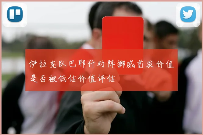 伊拉克队巴耶什对阵挪威首发价值是否被低估价值评估