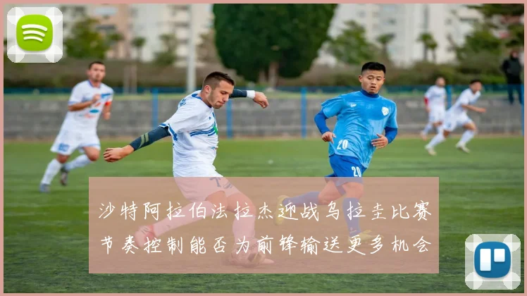 沙特阿拉伯法拉杰迎战乌拉圭比赛节奏控制能否为前锋输送更多机会