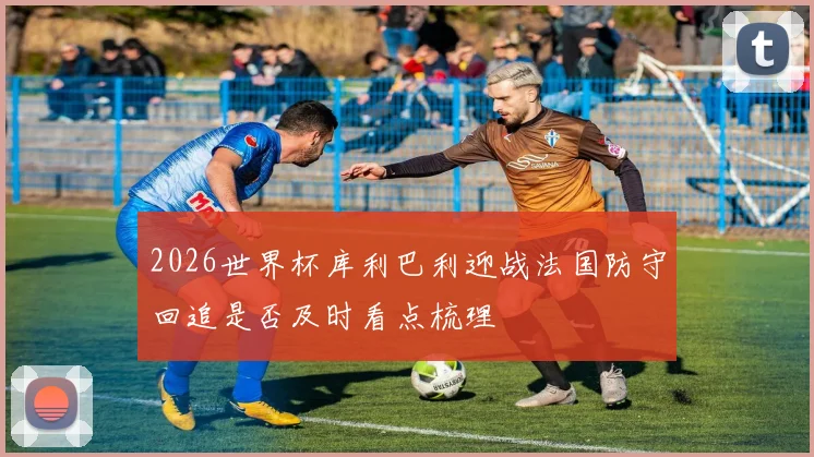 2026世界杯库利巴利迎战法国防守回追是否及时看点梳理
