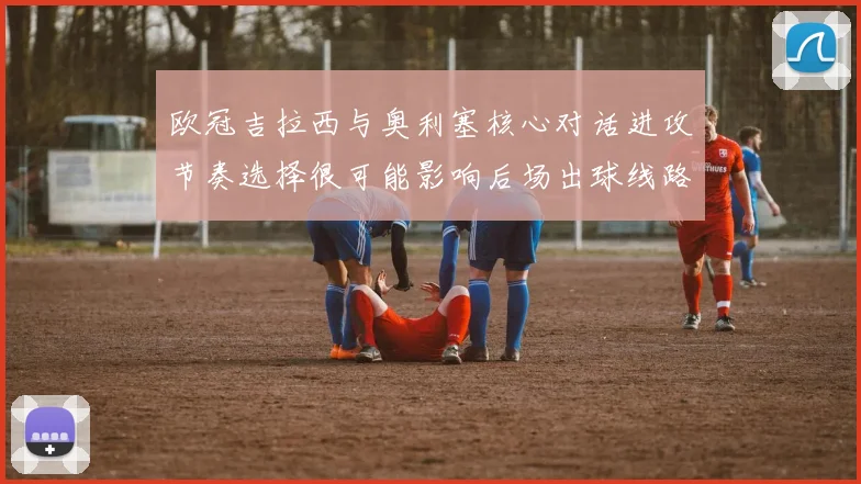 欧冠吉拉西与奥利塞核心对话进攻节奏选择很可能影响后场出球线路