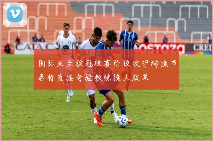国际米兰欧冠联赛阶段攻守转换节奏将直接考验教练换人效果