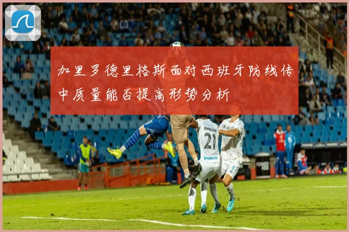 加里罗德里格斯面对西班牙防线传中质量能否提高形势分析