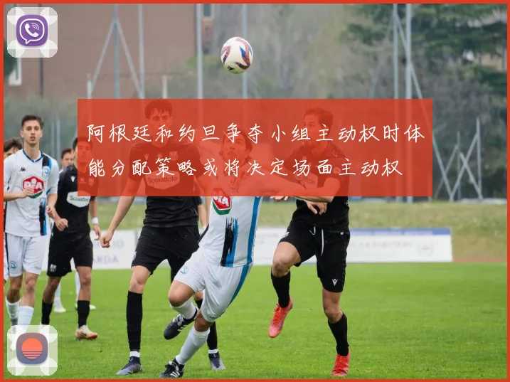 阿根廷和约旦争夺小组主动权时体能分配策略或将决定场面主动权