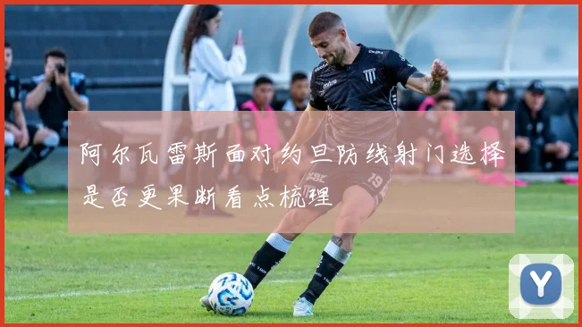 阿尔瓦雷斯面对约旦防线射门选择是否更果断看点梳理