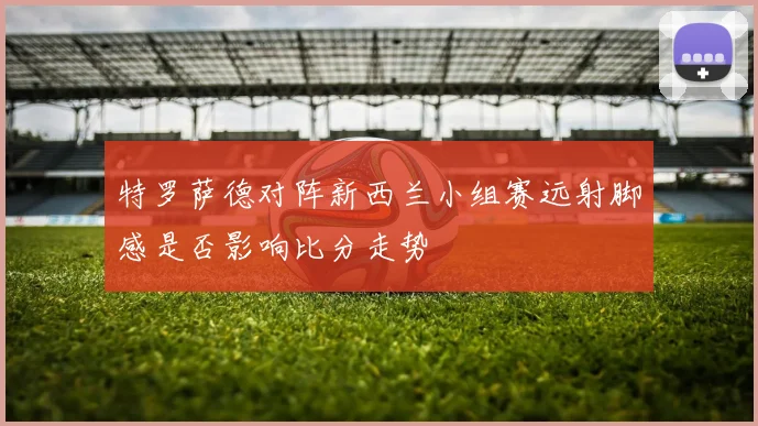 特罗萨德对阵新西兰小组赛远射脚感是否影响比分走势