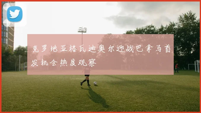 克罗地亚格瓦迪奥尔迎战巴拿马首发机会热度观察