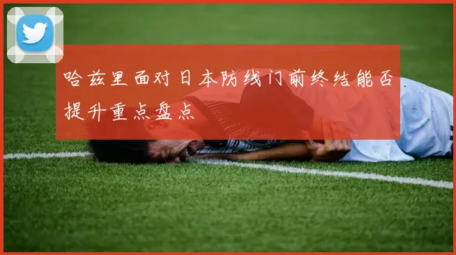 哈兹里面对日本防线门前终结能否提升重点盘点