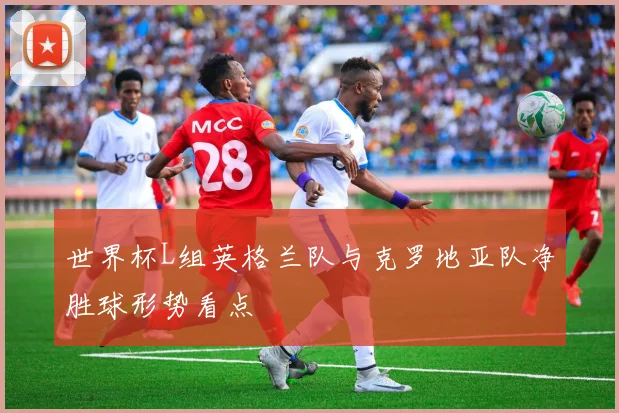 世界杯L组英格兰队与克罗地亚队净胜球形势看点